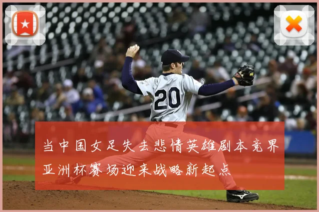 当中国女足失去悲情英雄剧本竞界亚洲杯赛场迎来战略新起点