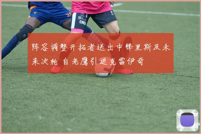 阵容调整开拓者送出中锋里斯及未来次轮 自老鹰引进克雷伊奇