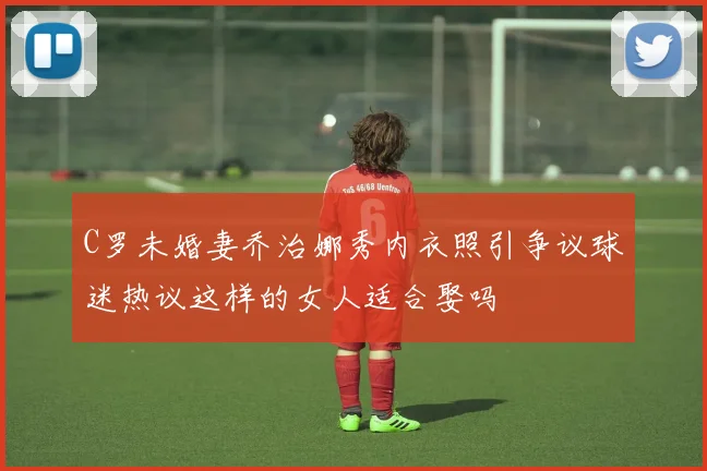 C罗未婚妻乔治娜秀内衣照引争议球迷热议这样的女人适合娶吗