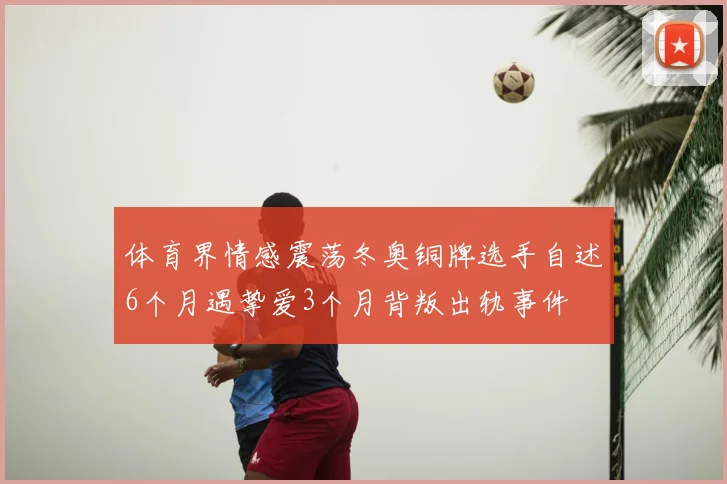 体育界情感震荡冬奥铜牌选手自述6个月遇挚爱3个月背叛出轨事件