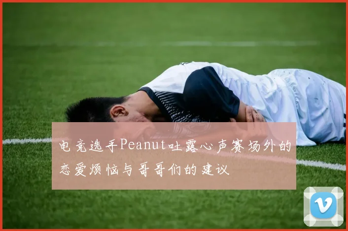 电竞选手Peanut吐露心声赛场外的恋爱烦恼与哥哥们的建议