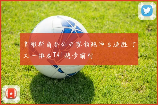 贾维斯南非公开赛领跑冲击连胜 丁文一排名T41稳步前行