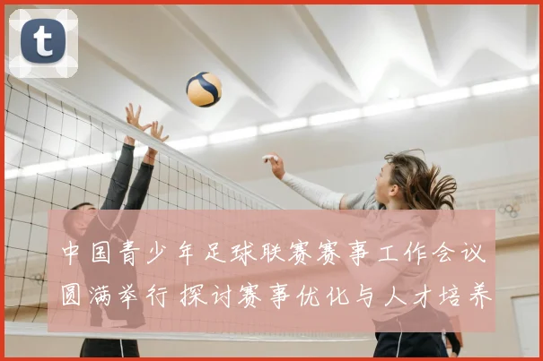 中国青少年足球联赛赛事工作会议圆满举行 探讨赛事优化与人才培养
