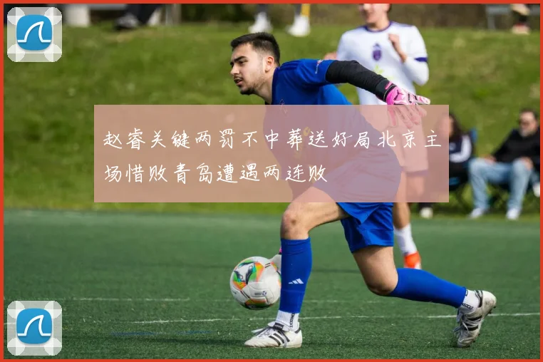 赵睿关键两罚不中葬送好局北京主场惜败青岛遭遇两连败