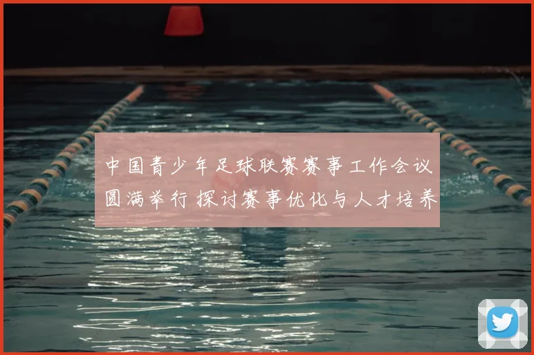 中国青少年足球联赛赛事工作会议圆满举行 探讨赛事优化与人才培养
