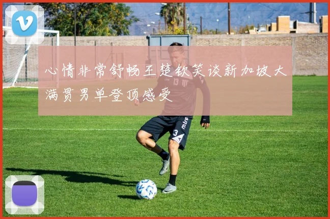 心情非常舒畅王楚钦笑谈新加坡大满贯男单登顶感受