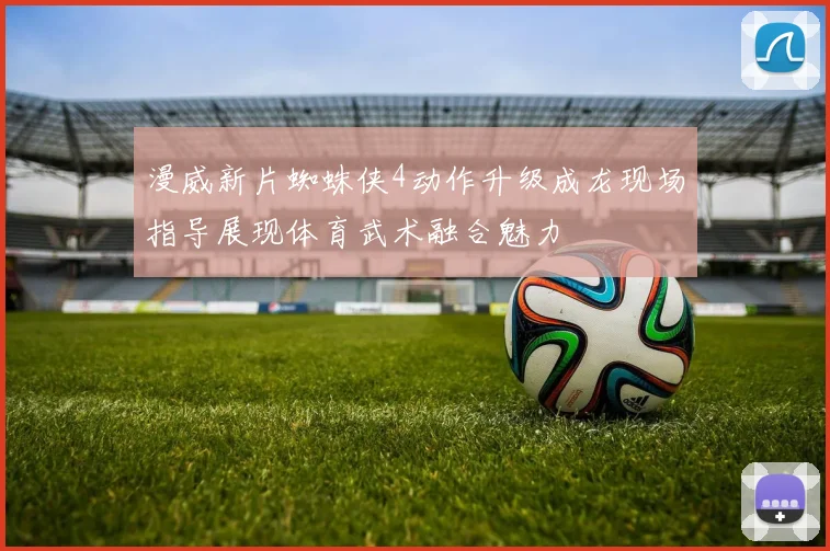 漫威新片蜘蛛侠4动作升级成龙现场指导展现体育武术融合魅力