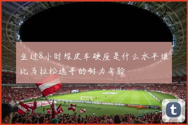 坐过8小时绿皮车硬座是什么水平堪比马拉松选手的耐力考验