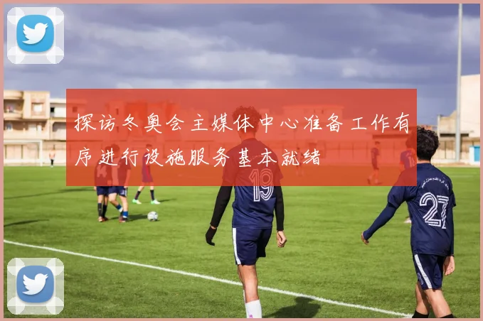 探访冬奥会主媒体中心准备工作有序进行设施服务基本就绪