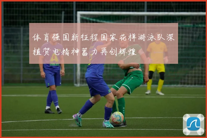 体育强国新征程国家花样游泳队深植贺电精神蓄力再创辉煌